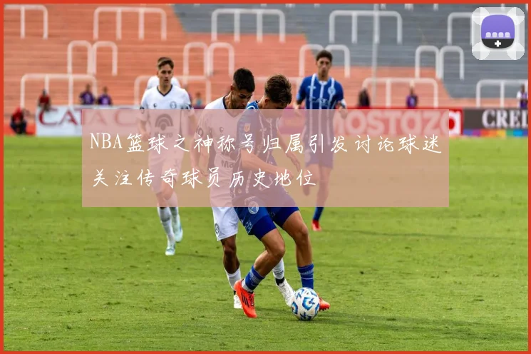 NBA篮球之神称号归属引发讨论球迷关注传奇球员历史地位