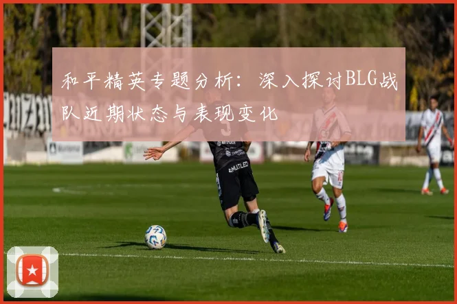 和平精英专题分析：深入探讨BLG战队近期状态与表现变化
