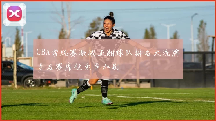 CBA常规赛激战正酣球队排名大洗牌季后赛席位竞争加剧