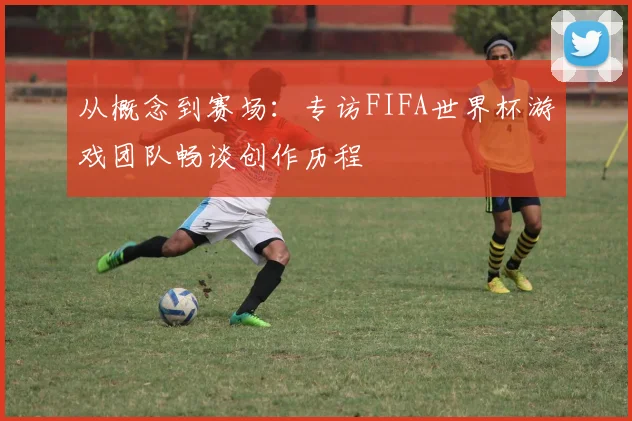 从概念到赛场：专访FIFA世界杯游戏团队畅谈创作历程