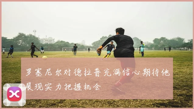 罗塞尼尔对德拉普充满信心期待他展现实力把握机会