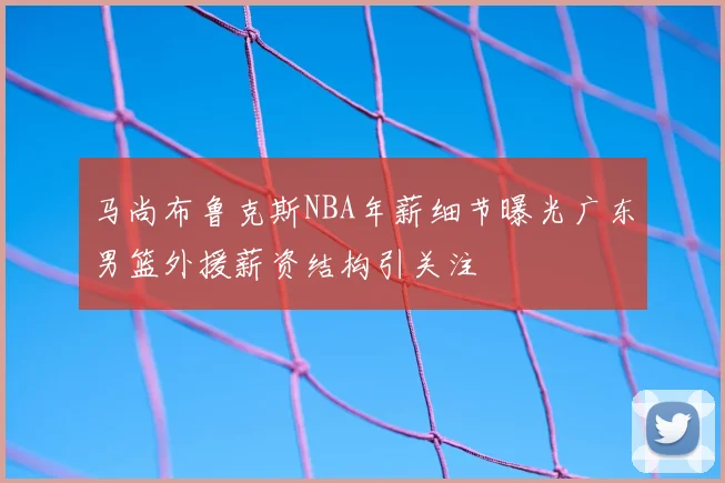马尚布鲁克斯NBA年薪细节曝光广东男篮外援薪资结构引关注