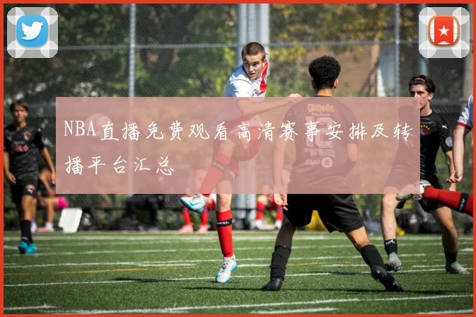 NBA直播免费观看高清赛事安排及转播平台汇总