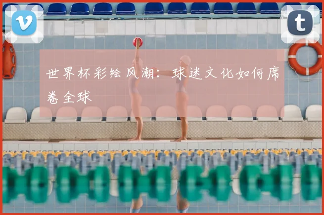 世界杯彩绘风潮:球迷文化如何席卷全球